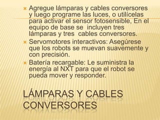LÁMPARAS Y CABLES
CONVERSORES
 Agregue lámparas y cables conversores
y luego programe las luces, o utilícelas
para activar el sensor fotosensible, En el
equipo de base se incluyen tres
lámparas y tres cables conversores.
 Servomotores interactivos: Asegúrese
que los robots se muevan suavemente y
con precisión.
 Batería recargable: Le suministra la
energía al NXT para que el robot se
pueda mover y responder.
 