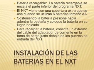 INSTALACIÓN DE LAS
BATERÍAS EN EL NXT
 Batería recargable: La batería recargable se
encaja el parte inferior del programa NXT.
 El NXT viene con una cobertura extra que se
usa cuando se utilizan 6 baterías tamaño AA.
 Sosteniendo la batería presione hacia
adentro la pestaña y coloque la batería en su
lugar indicado.
 Para recargar la batería, conecte un extremo
del cable del adaptador de corriente en la
toma de carga justo debajo de los puertos de
entrada del NXT.
 