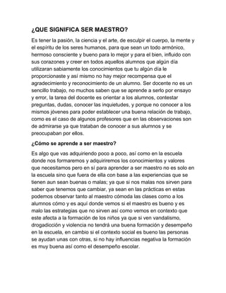 ¿QUE SIGNIFICA SER MAESTRO?
Es tener la pasión, la ciencia y el arte, de esculpir el cuerpo, la mente y
el espíritu de los seres humanos, para que sean un todo armónico,
hermoso consciente y bueno para lo mejor y para el bien, influido con
sus corazones y creer en todos aquellos alumnos que algún día
utilizaran sabiamente los conocimientos que tu algún día le
proporcionaste y así mismo no hay mejor recompensa que el
agradecimiento y reconocimiento de un alumno. Ser docente no es un
sencillo trabajo, no muchos saben que se aprende a serlo por ensayo
y error, la tarea del docente es orientar a los alumnos, contestar
preguntas, dudas, conocer las inquietudes, y porque no conocer a los
mismos jóvenes para poder establecer una buena relación de trabajo,
como es el caso de algunos profesores que en las observaciones son
de admirarse ya que trataban de conocer a sus alumnos y se
preocupaban por ellos.
¿Cómo se aprende a ser maestro?
Es algo que vas adquiriendo poco a poco, así como en la escuela
donde nos formaremos y adquiriremos los conocimientos y valores
que necesitamos pero en sí para aprender a ser maestro no es solo en
la escuela sino que fuera de ella con base a las experiencias que se
tienen aun sean buenas o malas; ya que si nos malas nos sirven para
saber que tenemos que cambiar, ya sean en las prácticas en estas
podemos observar tanto al maestro cómoda las clases como a los
alumnos cómo y es aquí donde vemos si el maestro es bueno y es
malo las estrategias que no sirven así como vemos en contexto que
este afecta a la formación de los niños ya que si ven vandalismo,
drogadicción y violencia no tendrá una buena formación y desempeño
en la escuela, en cambio si el contexto social es bueno las personas
se ayudan unas con otras, si no hay influencias negativa la formación
es muy buena así como el desempeño escolar.
 