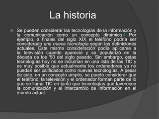 La historia
 Se pueden considerar las tecnologías de la información y
la comunicación como un concepto dinámico.3 Por
ejemplo, a finales del siglo XIX el teléfono podría ser
considerado una nueva tecnología según las definiciones
actuales. Esta misma consideración podía aplicarse a
la televisión cuando apareció y se popularizó en la
década de los '50 del siglo pasado. Sin embargo, estas
tecnologías hoy no se incluirían en una lista de las TIC y
es muy posible que actualmente los ordenadores ya no
puedan ser calificados como nuevas tecnologías. A pesar
de esto, en un concepto amplio, se puede considerar que
el teléfono, la televisión y el ordenador forman parte de lo
que se llama TIC en tanto que tecnologías que favorecen
la comunicación y el intercambio de información en el
mundo actual
 