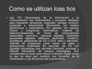 Como se utilizan loas tics
 Las TIC (Tecnologías de la Información y la
Comunicación) son instrumentos y procesos utilizados
para recuperar, almacenar, organizar, manejar, producir,
presentar e intercambiar información por medios
electrónicos y automáticos. Por ejemplo, los equipos
físicos y programas informáticos, material de
telecomunicaciones en forma de computadoras
personales, scanner’s, cámaras digitales, asistentes
personales digitales, teléfonos, facsímiles, modem’s,
tocadiscos, grabadoras de CD y DVD, radio y televisión,
además de programas como bases de datos y
aplicaciones multimedia. En resumen, las TIC son
aquellas tecnologías que permiten transmitir, procesar y
difundir información de manera instantánea. Son
consideradas la base para reducir la Brecha Digital sobre
la que se tiene que construir una Sociedad de la
Información y una Economía del Conocimiento.
 