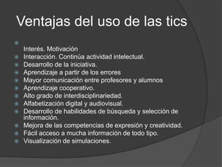 Ventajas del uso de las tics

Interés. Motivación
 Interacción. Continúa actividad intelectual.
 Desarrollo de la iniciativa.
 Aprendizaje a partir de los errores
 Mayor comunicación entre profesores y alumnos
 Aprendizaje cooperativo.
 Alto grado de interdisciplinariedad.
 Alfabetización digital y audiovisual.
 Desarrollo de habilidades de búsqueda y selección de
información.
 Mejora de las competencias de expresión y creatividad.
 Fácil acceso a mucha información de todo tipo.
 Visualización de simulaciones.
 