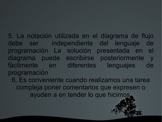   
5. La notación utilizada en el diagrama de flujo
debe ser independiente del lenguaje de
programación La solución presentada en el
diagrama puede escribirse posteriormente y
fácilmente en diferentes lenguajes de
programación
6. Es conveniente cuando realizamos una tarea
compleja poner comentarios que expresen o
ayuden a en tender lo que hicimos.
 
