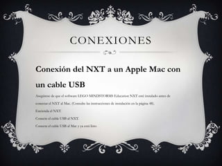 CONEXIONES
Conexión del NXT a un Apple Mac con
un cable USB
Asegúrese de que el software LEGO MINDSTORMS Education NXT esté instalado antes de
conectar el NXT al Mac. (Consulte las instrucciones de instalación en la página 48).
Encienda el NXT.
Conecte el cable USB al NXT.
Conecte el cable USB al Mac y ya está listo

 