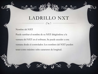 LADRILLO NXT
Nombre del NXT
Puede cambiar el nombre de su NXT dirigiéndose a la
ventana del NXT en el software. Se puede acceder a esta

ventana desde el controlador. Los nombres del NXT pueden
tener como máximo ocho caracteres de longitud.

 