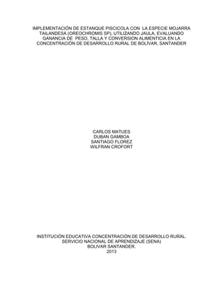 IMPLEMENTACIÓN DE ESTANQUE PISCICOLA CON LA ESPECIE MOJARRA
TAILANDESA (OREOCHROMIS SP), UTILIZANDO JAULA, EVALUANDO
GANANCIA DE PESO, TALLA Y CONVERSION ALIMENTICIA EN LA
CONCENTRACIÓN DE DESARROLLO RURAL DE BOLÍVAR, SANTANDER

CARLOS MATUES
DUBAN GAMBOA
SANTIAGO FLOREZ
WILFRAN CROFORT

INSTITUCIÓN EDUCATIVA CONCENTRACIÓN DE DESARROLLO RURAL.
SERVICIO NACIONAL DE APRENDIZAJE (SENA)
BOLIVAR SANTANDER.
2013

 