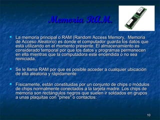 Memoria RAM.






La memoria principal o RAM (Random Access Memory, Memoria
de Acceso Aleatorio) es donde el computador guarda los datos que
está utilizando en el momento presente. El almacenamiento es
considerado temporal por que los datos y programas permanecen
en ella mientras que la computadora este encendida o no sea
reiniciada.
Se le llama RAM por que es posible acceder a cualquier ubicación
de ella aleatoria y rápidamente
Físicamente, están constituidas por un conjunto de chips o módulos
de chips normalmente conectados a la tarjeta madre. Los chips de
memoria son rectángulos negros que suelen ir soldados en grupos
a unas plaquitas con "pines" o contactos:

10

 