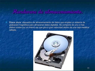 Hardware de almacenamiento.


Disco duro : dispositivo de almacenamiento de datos que emplea un sistema de
grabación magnética para almacenar datos digitales. Se compone de uno o más
platos unidos por un mismo eje que gira a gran velocidad dentro de una caja metálica
sellada.

11

 