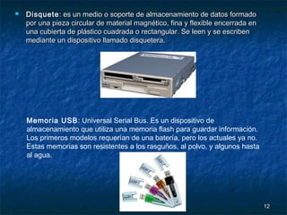 

Disquete : es un medio o soporte de almacenamiento de datos formado
por una pieza circular de material magnético, fina y flexible encerrada en
una cubierta de plástico cuadrada o rectangular. Se leen y se escriben
mediante un dispositivo llamado disquetera.

Memoria USB: Universal Serial Bus. Es un dispositivo de
almacenamiento que utiliza una memoria flash para guardar información.
Los primeros modelos requerían de una batería, pero los actuales ya no.
Estas memorias son resistentes a los rasguños, al polvo, y algunos hasta
al agua.

12

 