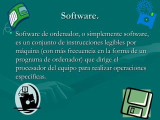 Software.
• Software de ordenador, o simplemente software,
es un conjunto de instrucciones legibles por
máquina (con más frecuencia en la forma de un
programa de ordenador) que dirige el
procesador del equipo para realizar operaciones
específicas.

15

 