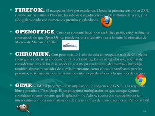 • FIREFOX. El navegador libre por excelencia. Desde su primera versión en 2002,
cuando aún se llamaba Phoenix, ha sido descargado cerca de 300 millones de veces, y ha
sido galardonado con numerosos premios y galardones.

• OPENOFFICE. Como ya comenté hace poco en Office gratis, estoy realmente
convencido de que Open Office. puede ser una alternativa real a la suite de ofimática de
Microsoft: Microsoft Office.

• CHROMIUN. Con poco más de 1 año de vida el navegador web de Google ha
conseguido colarse en el décimo puesto del ranking. Es un navegador que, además de
considerarse uno de los más veloces y con mejor rendimiento del mercado, introdujo
también algunas novedades de lo más interesante, como el uso de sandboxes para las
pestañas, de forma que ocurra en una pestaña no pueda afectar a lo que sucede en otra.

• GIMP. GIMP, el programa de manipulación de imágenes de GNU, es la respuesta
libre y gratuita a Photoshop. Es un programa multiplataforma que, aunque algunos
consideran menos potente que la aplicación de Adobe, cuenta con características tan
interesantes como la automatización de tareas a través del uso de scripts en Python o Perl.
18

 