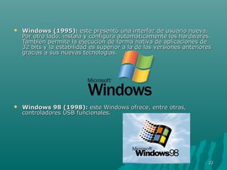 

Windows (1995): este presentó una interfaz de usuario nueva.
Por otro lado, instala y configura automáticamente los hardwares.
También permite la ejecución de forma nativa de aplicaciones de
32 bits y la estabilidad es superior a la de las versiones anteriores
gracias a sus nuevas tecnologías.



Windows 98 (1998): este Windows ofrece, entre otras,
controladores USB funcionales.

22

 