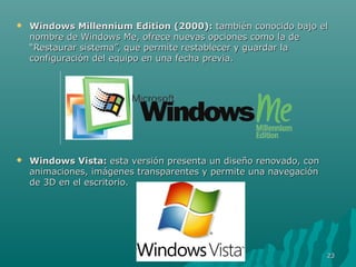 

Windows Millennium Edition (2000): también conocido bajo el
nombre de Windows Me, ofrece nuevas opciones como la de
“Restaurar sistema”, que permite restablecer y guardar la
configuración del equipo en una fecha previa.



Windows Vista: esta versión presenta un diseño renovado, con
animaciones, imágenes transparentes y permite una navegación
de 3D en el escritorio.

23

 