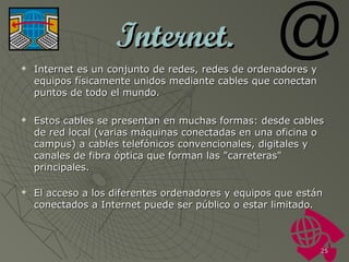Internet.






Internet es un conjunto de redes, redes de ordenadores y
equipos físicamente unidos mediante cables que conectan
puntos de todo el mundo.
Estos cables se presentan en muchas formas: desde cables
de red local (varias máquinas conectadas en una oficina o
campus) a cables telefónicos convencionales, digitales y
canales de fibra óptica que forman las "carreteras"
principales.
El acceso a los diferentes ordenadores y equipos que están
conectados a Internet puede ser público o estar limitado.

25

 
