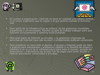 







En cuanto a organización, Internet no tiene en realidad una cabeza central,
ni un único organismo que la regule o al que pedirle cuentas si funciona
mal.
Gran parte de la infraestructura es pública, de los gobiernos mundiales,
organismos y universidades. Muchos grupos de trabajo trabajan para que
funcione correctamente y continúe evolucionando.
Otra gran parte de Internet es privada, y la gestionan empresas de
servicios de Internet (que dan acceso) o simplemente publican contenidos.
Para complicar un poco más el asunto, el acceso a Internet suele ser libre
y gratuito para estudiantes y profesores (debido a su filosofía de origen) y
también lo es el uso de la infraestructura para todo el mundo, aunque los
particulares y proveedores de acceso han de pagar para tener acceso y
realizar actividades comerciales o privadas.

26

 