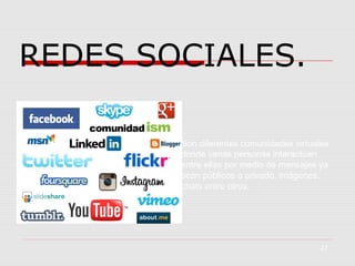 REDES SOCIALES.
Son diferentes comunidades virtuales
donde varias personas interactúan
entre ellas por medio de mensajes ya
sean públicos o privado, imágenes,
chats entre otros.

27

 
