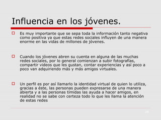 Influencia en los jóvenes.


Es muy importante que se sepa toda la información tanto negativa
como positiva ya que estas redes sociales influyen de una manera
enorme en las vidas de millones de jóvenes.



Cuando los jóvenes abren su cuenta en alguna de las muchas
redes sociales, por lo general comienzan a subir fotografías,
compartir videos que les gustan, contar experiencias y así poco a
poco van adquiriendo más y más amigos virtuales.



Un perfil es por así llamarlo la identidad virtual de quien lo utiliza,
gracias a éste, las personas pueden expresarse de una manera
abierta y a las personas tímidas las ayuda a hacer amigos, en
realidad no se sabe con certeza todo lo que les llama la atención
de estas redes
28

 