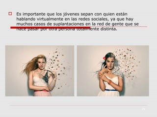 

Es importante que los jóvenes sepan con quien están
hablando virtualmente en las redes sociales, ya que hay
muchos casos de suplantaciones en la red de gente que se
hace pasar por otra persona totalmente distinta.

29

 