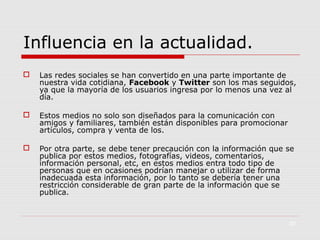 Influencia en la actualidad.


Las redes sociales se han convertido en una parte importante de
nuestra vida cotidiana, Facebook y Twitter son los mas seguidos,
ya que la mayoría de los usuarios ingresa por lo menos una vez al
día.



Estos medios no solo son diseñados para la comunicación con
amigos y familiares, también están disponibles para promocionar
artículos, compra y venta de los.



Por otra parte, se debe tener precaución con la información que se
publica por estos medios, fotografías, videos, comentarios,
información personal, etc, en estos medios entra todo tipo de
personas que en ocasiones podrían manejar o utilizar de forma
inadecuada esta información, por lo tanto se debería tener una
restricción considerable de gran parte de la información que se
publica.

30

 