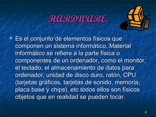 HARDWARE.


Es el conjunto de elementos físicos que
componen un sistema informático. Material
informático se refiere a la parte física o
componentes de un ordenador, como el monitor,
el teclado, el almacenamiento de datos para
ordenador, unidad de disco duro, ratón, CPU
(tarjetas gráficas, tarjetas de sonido, memoria,
placa base y chips), etc todos ellos son físicos
objetos que en realidad se pueden tocar.
6

 