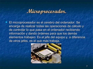 Microprocesador.


El microprocesador es el cerebro del ordenador. Se
encarga de realizar todas las operaciones de cálculo y
de controlar lo que pasa en el ordenador recibiendo
información y dando órdenes para que los demás
elementos trabajen. Es el jefe del equipo y, a diferencia
de otros jefes, es el que más trabaja.

7

 