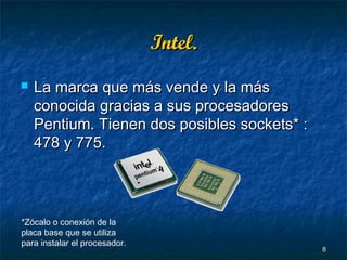 Intel.


La marca que más vende y la más
conocida gracias a sus procesadores
Pentium. Tienen dos posibles sockets* :
478 y 775.

*Zócalo o conexión de la
placa base que se utiliza
para instalar el procesador.

8

 