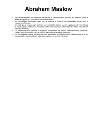 Abraham Maslow
Sólo las necesidades no satisfechas influyen en el comportamiento de todas las personas, pues la
necesidad satisfecha no genera comportamiento alguno.
Las necesidades fisiológicas nacen con la persona, el resto de las necesidades surgen con el
transcurso del tiempo.
A medida que la persona logra controlar sus necesidades básicas aparecen gradualmente necesidades
de orden superior; no todos los individuos sienten necesidades de autorrealización, debido a que es una
conquista individual.
Las necesidades más elevadas no surgen en la medida en que las más bajas van siendo satisfechas.
Pueden ser concomitantes pero las básicas predominarán sobre las superiores.
Las necesidades básicas requieren para su satisfacción un ciclo motivador relativamente corto, en
contraposición, las necesidades superiores requieren de un ciclo más largo.

 
