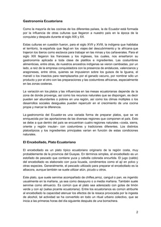 Gastronomía Ecuatoriana
Como la mayoría de las cocinas de los diferentes países, la de Ecuador está formada
por la influencia de otras culturas que llegaron a nuestro país en la época de la
conquista y después durante el siglo XIX y XX.
Estas culturas en cuestión fueron, para el siglo XVII y XVIII, la indígena que habitaba
el territorio, la española que llegó en los viajes del descubrimiento y la africana que
trajeron los iberos como esclavos para trabajar en las minas y los cañaverales. Para el
siglo XIX llegaron los franceses y los ingleses, los cuales, nos enseñaron su
gastronomía aplicada a toda clase de platillos e ingredientes. Las costumbres
alimenticias, entre otras, de nuestros ancestros indígenas se vieron cambiadas, por un
lado, a raíz de la empresa conquistadora con la presencia de andaluces, valencianos y
aragoneses, entre otros, quienes se impusieron sobre los guisos de la Iguana, el
manatí o los insectos para reemplazarlos por el ganado vacuno, por nombrar sólo un
producto y por el otro con las preparaciones y las costumbres africanas, especialmente
en las zonas costeras.
La variación en los platos y las influencias en las mesas ecuatorianas depende de la
zona de donde provenga, así como los recursos naturales que se dispongan, es decir
pueden ser abundantes o pobres en una región, así como los climas múltiples o los
desarrollos sociales desiguales pueden repercutir en el crecimiento de una cocina
propia y marcar la diferencia.
La gastronomía del Ecuador es una variada forma de preparar platos, que se ve
enriquecida por las aportaciones de las diversas regiones que componen el país. Esto
se debe a que dentro del país se encuentran cuatro regiones naturales –costa, sierra,
oriente y región insular– con costumbres y tradiciones diferentes. Los distintos
platostípicos y los ingredientes principales varían en función de estas condiciones
naturales.

El Encebollado, Plato Ecuatoriano
El encebollado es un plato típico ecuatoriano originario de la región costa, muy
probablemente de la provincia del Guayas. En términos simples, el encebollado es un
estofado de pescado que contiene yuca y cebolla colorada encurtida. El jugo (caldo)
del encebollado es elaborado con yuca licuada, condimentos como el ají en polvo y
otras especies. Generalmente, el pescado utilizado para preparar el encebollado es la
albacora, aunque también se suele utilizar atún, picudo u otros.
Este plato, que suele servirse acompañado de chifles,arroz, canguil o pan, es ingerido
usualmente en la mañana, ya sea como desayuno o a media mañana. También suele
servirse como almuerzo. Es común que el plato sea aderezado con gotas de limón
verde y con ají (salsa picante ecuatoriana). Entre los ecuatorianos es común atribuirle
al encebollado la capacidad atenuar los efectos de la resaca provocada por la ingesta
de alcohol, tal actividad se ha convertido en todo un ritual urbano colectivo, que se
inicia a las primeras horas del día siguiente después de una borrachera.

2

 