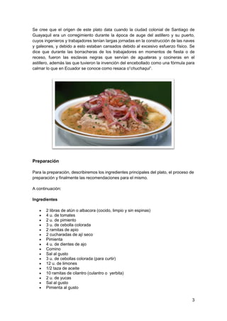 Se cree que el origen de este plato data cuando la ciudad colonial de Santiago de
Guayaquil era un corregimiento durante la época de auge del astillero y su puerto,
cuyos ingenieros y trabajadores tenían largas jornadas en la construcción de las naves
y galeones, y debido a esto estaban cansados debido al excesivo esfuerzo físico. Se
dice que durante las borracheras de los trabajadores en momentos de fiesta o de
receso, fueron las esclavas negras que servían de aguateras y cocineras en el
astillero, además las que tuvieron la invención del encebollado como una fórmula para
calmar lo que en Ecuador se conoce como resaca o“chuchaqui”.

Preparación
Para la preparación, describiremos los ingredientes principales del plato, el proceso de
preparación y finalmente las recomendaciones para el mismo.
A continuación:
Ingredientes
2 libras de atún o albacora (cocido, limpio y sin espinas)
4 u. de tomates
2 u. de pimiento
3 u. de cebolla colorada
2 ramitas de apio
2 cucharadas de ají seco
Pimienta
4 u. de dientes de ajo
Comino
Sal al gusto
3 u. de cebollas colorada (para curtir)
12 u. de limones
1/2 taza de aceite
10 ramitas de cilantro (culantro o yerbita)
2 u. de yucas
Sal al gusto
Pimienta al gusto
3

 