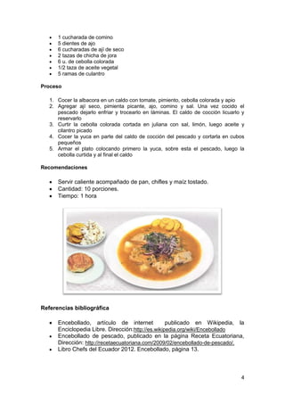 1 cucharada de comino
5 dientes de ajo
6 cucharadas de ají de seco
2 tazas de chicha de jora
6 u. de cebolla colorada
1/2 taza de aceite vegetal
5 ramas de culantro
Proceso
1. Cocer la albacora en un caldo con tomate, pimiento, cebolla colorada y apio
2. Agregar ají seco, pimienta picante, ajo, comino y sal. Una vez cocido el
pescado dejarlo enfriar y trocearlo en láminas. El caldo de cocción licuarlo y
reservarlo
3. Curtir la cebolla colorada cortada en juliana con sal, limón, luego aceite y
cilantro picado
4. Cocer la yuca en parte del caldo de cocción del pescado y cortarla en cubos
pequeños
5. Armar el plato colocando primero la yuca, sobre esta el pescado, luego la
cebolla curtida y al final el caldo
Recomendaciones

Servir caliente acompañado de pan, chifles y maíz tostado.
Cantidad: 10 porciones.
Tiempo: 1 hora

Referencias bibliográfica
Encebollado, artículo de internet
publicado en Wikipedia, la
Enciclopedia Libre. Dirección:http://es.wikipedia.org/wiki/Encebollado
Encebollado de pescado, publicado en la página Receta Ecuatoriana,
Dirección: http://recetaecuatoriana.com/2009/02/encebollado-de-pescado/.
Libro Chefs del Ecuador 2012. Encebollado, página 13.

4

 