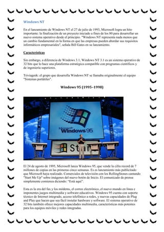 Windows NT
En el lanzamiento de Windows NT el 27 de julio de 1993, Microsoft logra un hito
importante: la finalización de un proyecto iniciado a fines de los 80 para desarrollar un
nuevo sistema operativo desde el principio. "Windows NT representa nada menos que
un cambio fundamental en la forma en que las empresas pueden abordar sus requisitos
informáticos empresariales", señala Bill Gates en su lanzamiento.
Características
Sin embargo, a diferencia de Windows 3.1, Windows NT 3.1 es un sistema operativo de
32 bits que lo hace una plataforma estratégica compatible con programas científicos y
de ingeniería superiores.
Triviageek: el grupo que desarrolla Windows NT se llamaba originalmente el equipo
"Sistemas portátiles".

Windows 95 (1995–1998)

El 24 de agosto de 1995, Microsoft lanza Windows 95, que vende la cifra record de 7
millones de copias en las primeras cinco semanas. Es es lanzamiento más publicitado
que Microsoft haya realizado. Comerciales de televisión con los RollingStones cantando
"Start Me Up" sobre imágenes del nuevo botón de Inicio. El comunicado de prensa
simplemente comienza diciendo: “Está aquí”.
Esta es la era del fax y los módems, el correo electrónico, el nuevo mundo en línea e
imponentes juegos multimedia y software educativos. Windows 95 cuenta con soporte
técnico de Internet integrado, acceso telefónico a redes, y nuevas capacidades de Plug
and Play que hacen que sea fácil instalar hardware y software. El sistema operativo de
32 bits también ofrece mejores capacidades multimedia, características más potentes
para los equipos móviles y redes integradas.

 