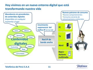 Hoy vivimos en un nuevo entorno digital que está
transformando nuestra vida
Nuevos patrones de consumo

Abundancia sin precedentes
de contenidos digitales
disponibles en cualquier
momento y lugar

Fotos

Nuevos comportamientos
Consumo creciente de

comunicaciones y contenidos

Crecimiento
exponencial del
trafico IP en la red

Música

Apuestas
Tv

Contenidos
digitales

Video

Red IP de
banda ancha

Juegos

Prodcasting
Blogs
Comunidades

Telefónica del Perú S.A.A

11

 