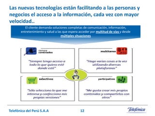 Las nuevas tecnologías están facilitando a las personas y
negocios el acceso a la información, cada vez con mayor
velocidad..
El cliente demanda soluciones completas de comunicación, información,
entretenimiento y salud a las que espera acceder por multitud de vías y desde
múltiples situaciones

Telefónica del Perú S.A.A

12

 