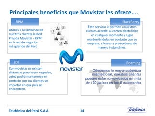 Principales beneficios que Movistar les ofrece….
RPM

BlackBerry
Este servicio le permite a nuestros

Gracias a la confianza de
nuestros clientes la Red
Privada Movistar - RPM
es la red de negocios
más grande del Perú.

clientes acceder al correo electrónico
en cualquier momento y lugar
manteniéndolos en contacto con su
empresa, clientes y proveedores de
manera instantánea.

LDI

Roaming

Con movistar no existen
distancias para hacer negocios,
usted podrá mantenerse en
contacto con sus clientes sin
importar en que país se
encuentren.

Telefónica del Perú S.A.A

14

 