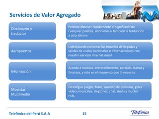 Servicios de Valor Agregado
Diccionario y
traductor

Permite obtener rápidamente el significado de
cualquier palabra, sinónimos o también la traducción
a otro idioma

Aeropuertos

Usted puede consultar los horarios de llegadas y
salidas de vuelos nacionales e internacionales con
nuestro servicio internet móvil

Información

Acceda a noticias, entretenimiento, portales, banca y
finanzas, y más en el momento que lo necesite.

Movistar
Multimedia

Descargue juegos, fotos, avances de películas, goles
vídeos musicales, ringtones, chat, mails y mucho
más.

Telefónica del Perú S.A.A

15

 