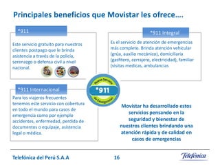 Principales beneficios que Movistar les ofrece….
*911
Este servicio gratuito para nuestros
clientes postpago que le brinda
asistencia a través de la policía,
serenazgo o defensa civil a nivel
nacional.

*911 Integral
Es el servicio de atención de emergencias
más completo. Brinda atención vehicular
(grúa, auxilio mecánico), domiciliaria
(gasfitero, cerrajero, electricidad), familiar
(visitas medicas, ambulancias) y personal
(asistencia legal).

*911 Internacional
Para los viajeros frecuentes
tenemos este servicio con cobertura
en todo el mundo para casos de
emergencia como por ejemplo
accidentes, enfermedad, perdida de
documentos o equipaje, asistencia
legal o médica.

Telefónica del Perú S.A.A

Movistar ha desarrollado estos
servicios pensando en la
seguridad y bienestar de
nuestros clientes brindando una
atención rápida y de calidad en
casos de emergencias
16

 