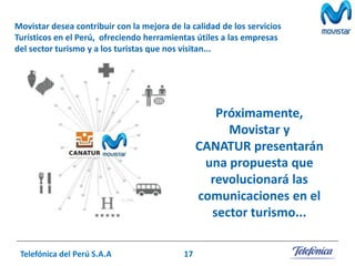Movistar desea contribuir con la mejora de la calidad de los servicios
Turísticos en el Perú, ofreciendo herramientas útiles a las empresas
del sector turismo y a los turistas que nos visitan...

Próximamente,
Movistar y
CANATUR presentarán
una propuesta que
revolucionará las
comunicaciones en el
sector turismo...
Telefónica del Perú S.A.A

17

 