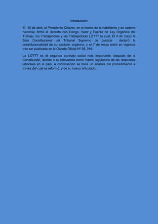 Introducción
El 30 de abril, el Presidente Chávez, en el marco de la habilitante y en cadena
nacional, firmó el Decreto con Rango, Valor y Fuerza de Ley Orgánica del
Trabajo, los Trabajadores y las Trabajadoras LOTTT la cual, El 4 de mayo la
Sala Constitucional del Tribunal Supremo de Justicia declaró la
constitucionalidad de su carácter orgánico, y el 7 de mayo entró en vigencia
tras ser publicada en la Gaceta Oficial Nº 39. 916.
La LOTTT es el segundo contrato social más importante, después de la
Constitución, debido a su relevancia como marco regulatorio de las relaciones
laborales en el país. A continuación se hace un análisis del procedimiento a
través del cual se reformó, y de su nuevo articulado.
 