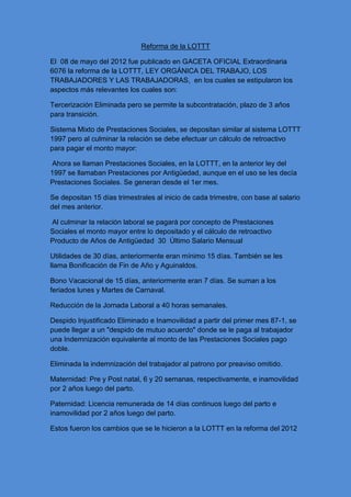 Reforma de la LOTTT
El 08 de mayo del 2012 fue publicado en GACETA OFICIAL Extraordinaria
6076 la reforma de la LOTTT, LEY ORGÁNICA DEL TRABAJO, LOS
TRABAJADORES Y LAS TRABAJADORAS, en los cuales se estipularon los
aspectos más relevantes los cuales son:
Tercerización Eliminada pero se permite la subcontratación, plazo de 3 años
para transición.
Sistema Mixto de Prestaciones Sociales, se depositan similar al sistema LOTTT
1997 pero al culminar la relación se debe efectuar un cálculo de retroactivo
para pagar el monto mayor:
Ahora se llaman Prestaciones Sociales, en la LOTTT, en la anterior ley del
1997 se llamaban Prestaciones por Antigüedad, aunque en el uso se les decía
Prestaciones Sociales. Se generan desde el 1er mes.
Se depositan 15 días trimestrales al inicio de cada trimestre, con base al salario
del mes anterior.
Al culminar la relación laboral se pagará por concepto de Prestaciones
Sociales el monto mayor entre lo depositado y el cálculo de retroactivo
Producto de Años de Antigüedad 30 Último Salario Mensual
Utilidades de 30 días, anteriormente eran mínimo 15 días. También se les
llama Bonificación de Fin de Año y Aguinaldos.
Bono Vacacional de 15 días, anteriormente eran 7 días. Se suman a los
feriados lunes y Martes de Carnaval.
Reducción de la Jornada Laboral a 40 horas semanales.
Despido Injustificado Eliminado e Inamovilidad a partir del primer mes 87-1, se
puede llegar a un "despido de mutuo acuerdo" donde se le paga al trabajador
una Indemnización equivalente al monto de las Prestaciones Sociales pago
doble.
Eliminada la indemnización del trabajador al patrono por preaviso omitido.
Maternidad: Pre y Post natal, 6 y 20 semanas, respectivamente, e inamovilidad
por 2 años luego del parto.
Paternidad: Licencia remunerada de 14 días continuos luego del parto e
inamovilidad por 2 años luego del parto.
Estos fueron los cambios que se le hicieron a la LOTTT en la reforma del 2012
 
