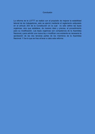 Conclusión
La reforma de la LOTTT se realizó con el propósito de mejorar la estabilidad
laboral de los trabajadores, esto se ejerció mediante el reglamento estipulado
en el artículo 203 de la Constitución en la cual no sólo define las leyes
orgánicas, sino que establece, de manera clara y precisa, el procedimiento
para su modificación. Las leyes orgánicas son competencia de la Asamblea
Nacional y para admitir una nueva ley o modificar una existente es necesaria la
aprobación de las dos terceras partes de los miembros de la Asamblea
Nacional. Y fue lo que se hiso al levar a cabo esta reforma.
 