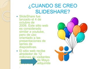 ¿CUANDO SE CREO 
SLIDESHARE? 
 SlideShare fue 
lanzado el 4 de 
octubre de 
2006. Este sitio web 
es considerado 
similar a youtube, 
pero de uso 
orientado a las 
presentaciones de 
series de 
diapositivas. 
 El sitio web recibe 
alrededor de 12 
millones de visitantes 
al mes. El 4 de Mayo 
de 2012 fue adquirida 
. 
 