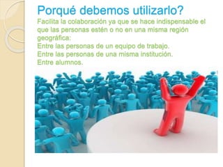 Porqué debemos utilizarlo? 
Facilita la colaboración ya que se hace indispensable el 
que las personas estén o no en una misma región 
geográfica: 
Entre las personas de un equipo de trabajo. 
Entre las personas de una misma institución. 
Entre alumnos. 
 