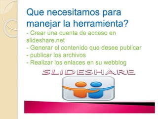 Que necesitamos para 
manejar la herramienta? 
- Crear una cuenta de acceso en 
slideshare.net 
- Generar el contenido que desee publicar 
- publicar los archivos 
- Realizar los enlaces en su webblog 
 