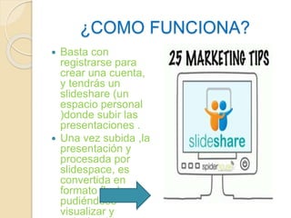 ¿COMO FUNCIONA? 
 Basta con 
registrarse para 
crear una cuenta, 
y tendrás un 
slideshare (un 
espacio personal 
)donde subir las 
presentaciones . 
 Una vez subida ,la 
presentación y 
procesada por 
slidespace, es 
convertida en 
formato flash , 
pudiéndose 
visualizar y 
reduciendo en 
 