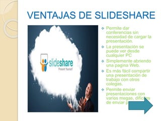 VENTAJAS DE SLIDESHARE 
 Permite dar 
conferencias sin 
necesidad de cargar la 
presentación. 
 La presentación se 
puede ver desde 
cualquier PC 
 Simplemente abriendo 
una pagina Web. 
 Es más fácil compartir 
una presentación de 
trabajo con otros 
colegas. 
 Permite enviar 
presentaciones con 
varios megas, difíciles 
de enviar por correo. 
 
