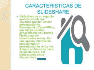 CARACTERISTICAS DE 
SLIDESHARE 
 Slideshare es un espacio 
gratuito donde los 
usuarios pueden enviar 
presentaciones 
Powerpoint u OpenOffice, 
que luego quedan 
almacenadas en formato 
Flash para ser 
visualizadas online. Es 
una opción interesante 
para compartir 
presentaciones en la red. 
Admite archivos de hasta 
20 Mb de peso, sin 
transiciones entre 
diapositivas. 
 