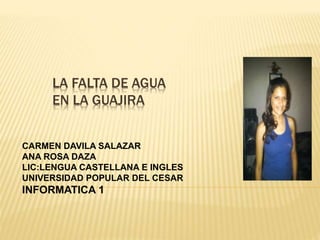 LA FALTA DE AGUA 
EN LA GUAJIRA 
CARMEN DAVILA SALAZAR 
ANA ROSA DAZA 
LIC:LENGUA CASTELLANA E INGLES 
UNIVERSIDAD POPULAR DEL CESAR 
INFORMATICA 1 
 