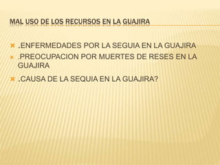 MAL USO DE LOS RECURSOS EN LA GUAJIRA 
 .ENFERMEDADES POR LA SEGUIA EN LA GUAJIRA 
 .PREOCUPACION POR MUERTES DE RESES EN LA 
GUAJIRA 
 .CAUSA DE LA SEQUIA EN LA GUAJIRA? 
 