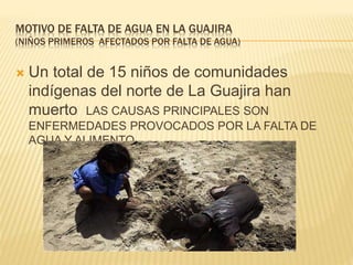 MOTIVO DE FALTA DE AGUA EN LA GUAJIRA 
(NIÑOS PRIMEROS AFECTADOS POR FALTA DE AGUA) 
 Un total de 15 niños de comunidades 
indígenas del norte de La Guajira han 
muerto LAS CAUSAS PRINCIPALES SON 
ENFERMEDADES PROVOCADOS POR LA FALTA DE 
AGUA Y ALIMENTO 
 