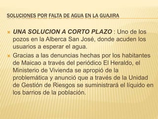 SOLUCIONES POR FALTA DE AGUA EN LA GUAJIRA 
 UNA SOLUCION A CORTO PLAZO : Uno de los 
pozos en la Alberca San José, donde acuden los 
usuarios a esperar el agua. 
 Gracias a las denuncias hechas por los habitantes 
de Maicao a través del periódico El Heraldo, el 
Ministerio de Vivienda se apropió de la 
problemática y anunció que a través de la Unidad 
de Gestión de Riesgos se suministrará el líquido en 
los barrios de la población. 
 